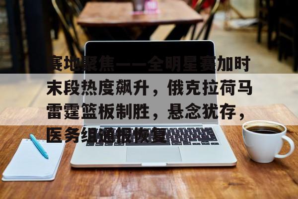 九游体育 -赛地聚焦——全明星赛加时末段热度飙升，俄克拉荷马雷霆篮板制胜，悬念犹存，医务组通报恢复的简单介绍