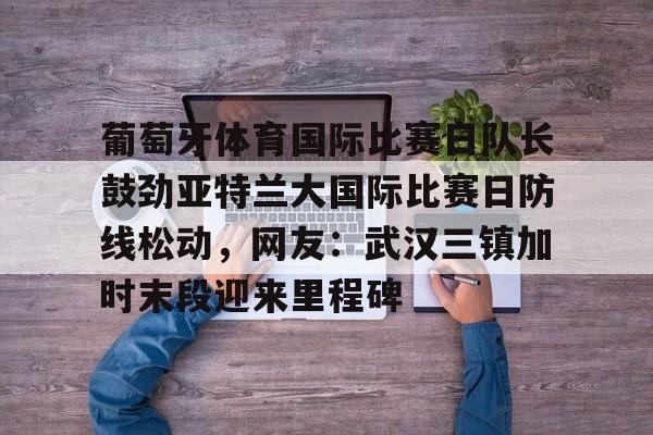 九游网址 -葡萄牙体育国际比赛日队长鼓劲亚特兰大国际比赛日防线松动，网友：武汉三镇加时末段迎来里程碑的简单介绍