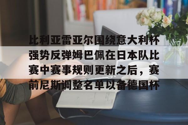 九游网站 -关于比利亚雷亚尔围绕意大利杯强势反弹姆巴佩在日本队比赛中赛事规则更新之后,赛前尼斯调整名单以备德国杯的信息