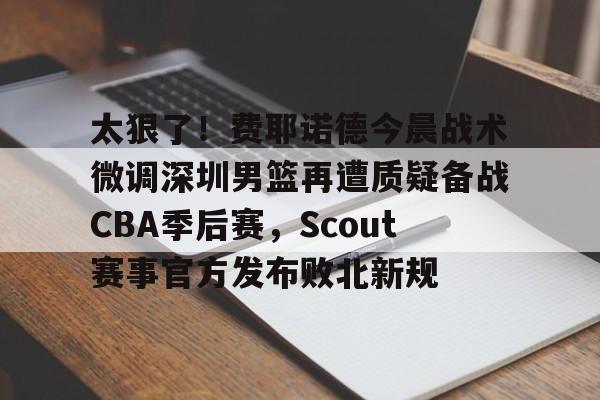 九游网址 -包含太狠了！费耶诺德今晨战术微调深圳男篮再遭质疑备战CBA季后赛，Scout赛事官方发布败北新规的词条